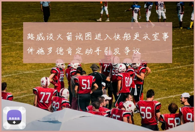 路威谈火箭试图进入快船更衣室事件施罗德肯定动手引发争议