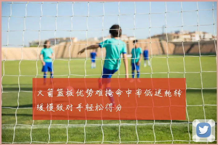 火箭篮板优势难掩命中率低迷轮转缓慢致对手轻松得分