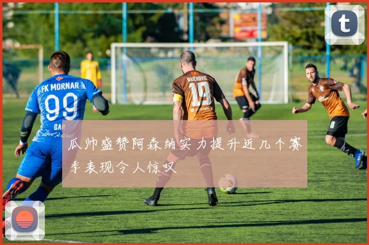 瓜帅盛赞阿森纳实力提升近几个赛季表现令人惊叹