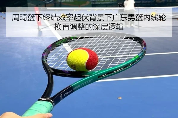 周琦篮下终结效率起伏背景下广东男篮内线轮换再调整的深层逻辑 | WEIDESPORT